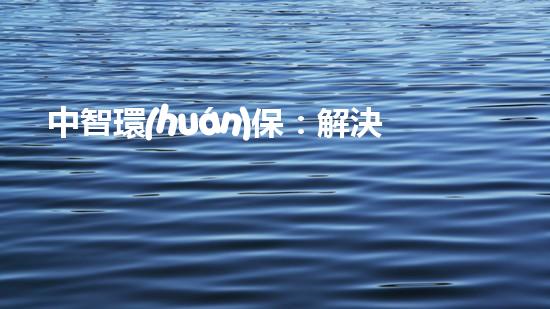 中智環(huán)保：解決污染問題，構(gòu)建美好家園！